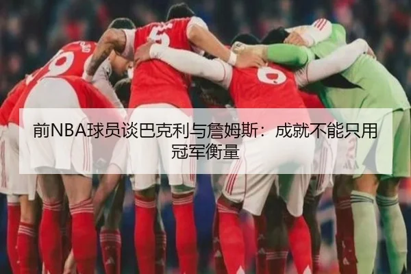 前NBA球员谈巴克利与詹姆斯:成就不能只用冠军衡量